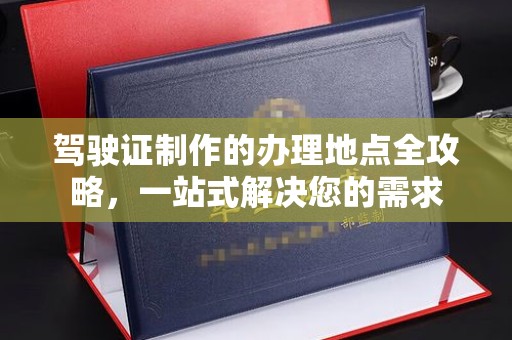 新社驾驶证制作的办理地点全攻略，一站式解决您的需求
